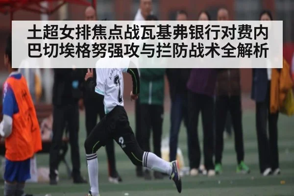 土超女排焦点战瓦基弗银行对费内巴切埃格努强攻与拦防战术全解析