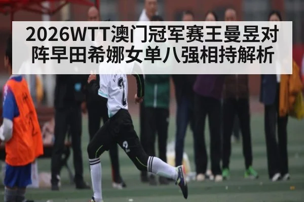 2026WTT澳门冠军赛王曼昱对阵早田希娜女单八强相持解析